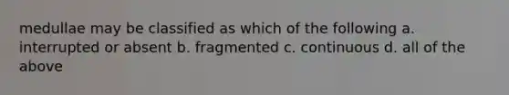 medullae may be classified as which of the following a. interrupted or absent b. fragmented c. continuous d. all of the above