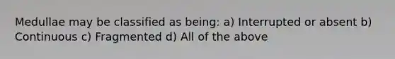 Medullae may be classified as being: a) Interrupted or absent b) Continuous c) Fragmented d) All of the above