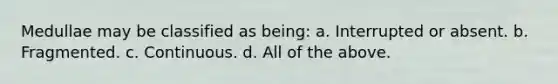 Medullae may be classified as being: a. Interrupted or absent. b. Fragmented. c. Continuous. d. All of the above.