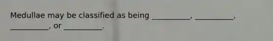 Medullae may be classified as being __________, __________, __________, or __________.
