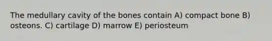 The medullary cavity of the bones contain A) compact bone B) osteons. C) cartilage D) marrow E) periosteum