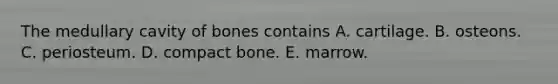 The medullary cavity of bones contains A. cartilage. B. osteons. C. periosteum. D. compact bone. E. marrow.