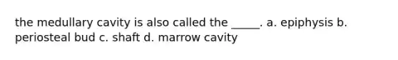 the medullary cavity is also called the _____. a. epiphysis b. periosteal bud c. shaft d. marrow cavity