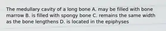 The medullary cavity of a long bone A. may be filled with bone marrow B. is filled with spongy bone C. remains the same width as the bone lengthens D. is located in the epiphyses