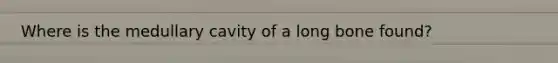 Where is the medullary cavity of a long bone found?