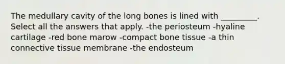 The medullary cavity of the long bones is lined with _________. Select all the answers that apply. -the periosteum -hyaline cartilage -red bone marow -compact bone tissue -a thin connective tissue membrane -the endosteum