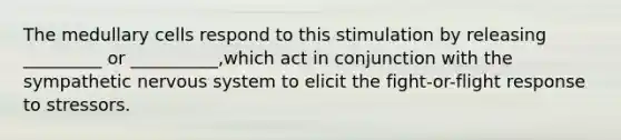 The medullary cells respond to this stimulation by releasing _________ or __________,which act in conjunction with the sympathetic nervous system to elicit the fight-or-flight response to stressors.