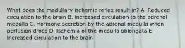 What does the medullary ischemic reflex result in? A. Reduced circulation to the brain B. Increased circulation to the adrenal medulla C. Hormone secretion by the adrenal medulla when perfusion drops D. Ischemia of the medulla oblongata E. Increased circulation to the brain