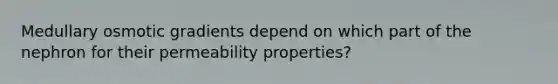 Medullary osmotic gradients depend on which part of the nephron for their permeability properties?