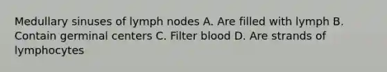 Medullary sinuses of lymph nodes A. Are filled with lymph B. Contain germinal centers C. Filter blood D. Are strands of lymphocytes