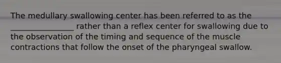 The medullary swallowing center has been referred to as the ________________ rather than a reflex center for swallowing due to the observation of the timing and sequence of the muscle contractions that follow the onset of the pharyngeal swallow.