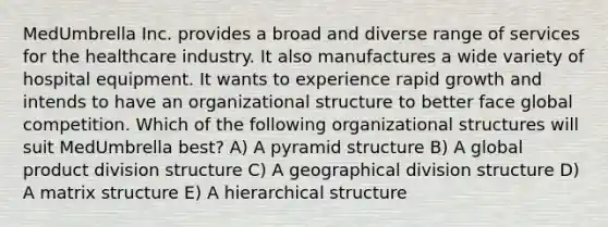 MedUmbrella Inc. provides a broad and diverse range of services for the healthcare industry. It also manufactures a wide variety of hospital equipment. It wants to experience rapid growth and intends to have an organizational structure to better face global competition. Which of the following organizational structures will suit MedUmbrella best? A) A pyramid structure B) A global product division structure C) A geographical division structure D) A matrix structure E) A hierarchical structure