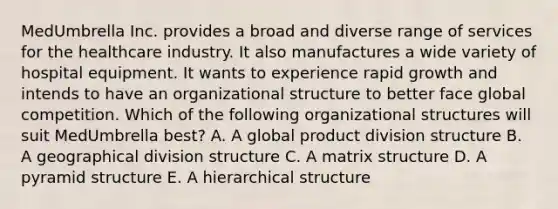 MedUmbrella Inc. provides a broad and diverse range of services for the healthcare industry. It also manufactures a wide variety of hospital equipment. It wants to experience rapid growth and intends to have an organizational structure to better face global competition. Which of the following organizational structures will suit MedUmbrella best? A. A global product division structure B. A geographical division structure C. A matrix structure D. A pyramid structure E. A hierarchical structure