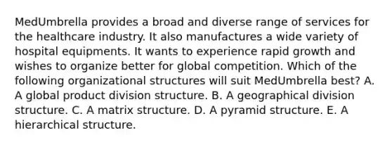 MedUmbrella provides a broad and diverse range of services for the healthcare industry. It also manufactures a wide variety of hospital equipments. It wants to experience rapid growth and wishes to organize better for global competition. Which of the following organizational structures will suit MedUmbrella best? A. A global product division structure. B. A geographical division structure. C. A matrix structure. D. A pyramid structure. E. A hierarchical structure.