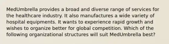 MedUmbrella provides a broad and diverse range of services for the healthcare industry. It also manufactures a wide variety of hospital equipments. It wants to experience rapid growth and wishes to organize better for global competition. Which of the following organizational structures will suit MedUmbrella best?