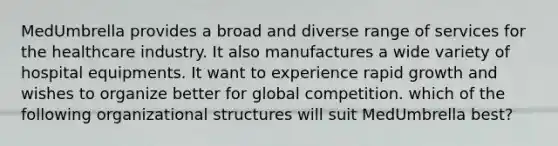 MedUmbrella provides a broad and diverse range of services for the healthcare industry. It also manufactures a wide variety of hospital equipments. It want to experience rapid growth and wishes to organize better for global competition. which of the following organizational structures will suit MedUmbrella best?