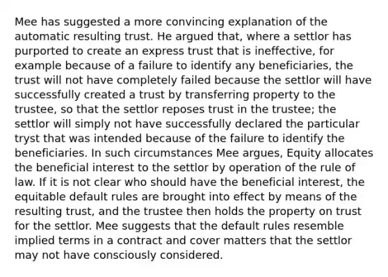 Mee has suggested a more convincing explanation of the automatic resulting trust. He argued that, where a settlor has purported to create an express trust that is ineffective, for example because of a failure to identify any beneficiaries, the trust will not have completely failed because the settlor will have successfully created a trust by transferring property to the trustee, so that the settlor reposes trust in the trustee; the settlor will simply not have successfully declared the particular tryst that was intended because of the failure to identify the beneficiaries. In such circumstances Mee argues, Equity allocates the beneficial interest to the settlor by operation of the rule of law. If it is not clear who should have the beneficial interest, the equitable default rules are brought into effect by means of the resulting trust, and the trustee then holds the property on trust for the settlor. Mee suggests that the default rules resemble implied terms in a contract and cover matters that the settlor may not have consciously considered.