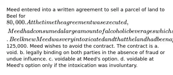 Meed entered into a written agreement to sell a parcel of land to Beel for 80,000. At the time the agreement was executed, Meed had consumed a large amount of alcoholic beverages which significantly impaired Meed's ability to understand the nature and terms of the contract. Beel knew Meed was very intoxicated and that the land had been appraised at125,000. Meed wishes to avoid the contract. The contract is a. void. b. legally binding on both parties in the absence of fraud or undue influence. c. voidable at Meed's option. d. voidable at Meed's option only if the intoxication was involuntary.