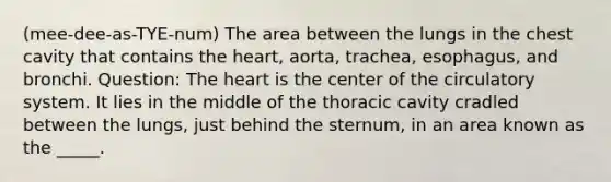 (mee-dee-as-TYE-num) The area between the lungs in the chest cavity that contains the heart, aorta, trachea, esophagus, and bronchi. Question: The heart is the center of the circulatory system. It lies in the middle of the thoracic cavity cradled between the lungs, just behind the sternum, in an area known as the _____.