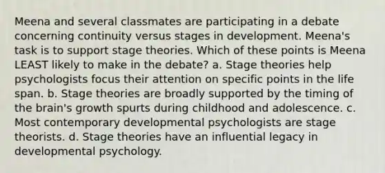 Meena and several classmates are participating in a debate concerning continuity versus stages in development. Meena's task is to support stage theories. Which of these points is Meena LEAST likely to make in the debate? a. Stage theories help psychologists focus their attention on specific points in the life span. b. Stage theories are broadly supported by the timing of the brain's growth spurts during childhood and adolescence. c. Most contemporary developmental psychologists are stage theorists. d. Stage theories have an influential legacy in developmental psychology.