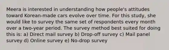 Meera is interested in understanding how people's attitudes toward Korean-made cars evolve over time. For this study, she would like to survey the same set of respondents every month over a two-year period. The survey method best suited for doing this is: a) Direct mail survey b) Drop-off survey c) Mail panel survey d) Online survey e) No-drop survey