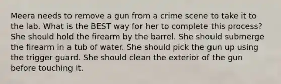 Meera needs to remove a gun from a crime scene to take it to the lab. What is the BEST way for her to complete this process? She should hold the firearm by the barrel. She should submerge the firearm in a tub of water. She should pick the gun up using the trigger guard. She should clean the exterior of the gun before touching it.