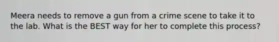 Meera needs to remove a gun from a crime scene to take it to the lab. What is the BEST way for her to complete this process?