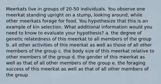 Meerkats live in groups of 20-50 individuals. You observe one meerkat standing upright on a stump, looking around, while other meerkats forage for food. You hypothesize that this is an example of kin selection. What additional information would you need to know to evaluate your hypothesis? a. the degree of genetic relatedness of this meerkat to all members of the group b. all other activities of this meerkat as well as those of all other members of the group c. the body size of this meerkat relative to other members of the group d. the gender of this meerkat as well as that of all other members of the group e. the foraging success of this meerkat as well as that of all other members of the group