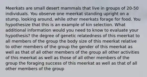 Meerkats are small desert mammals that live in groups of 20-50 individuals. You observe one meerkat standing upright on a stump, looking around, while other meerkats forage for food. You hypothesize that this is an example of kin selection. What additional information would you need to know to evaluate your hypothesis? the degree of genetic relatedness of this meerkat to all members of the group the body size of this meerkat relative to other members of the group the gender of this meerkat as well as that of all other members of the group all other activities of this meerkat as well as those of all other members of the group the foraging success of this meerkat as well as that of all other members of the group