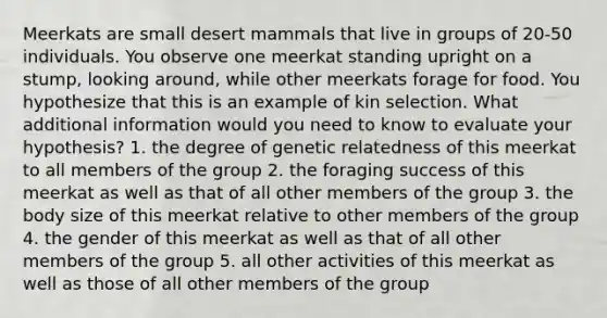 Meerkats are small desert mammals that live in groups of 20-50 individuals. You observe one meerkat standing upright on a stump, looking around, while other meerkats forage for food. You hypothesize that this is an example of kin selection. What additional information would you need to know to evaluate your hypothesis? 1. the degree of genetic relatedness of this meerkat to all members of the group 2. the foraging success of this meerkat as well as that of all other members of the group 3. the body size of this meerkat relative to other members of the group 4. the gender of this meerkat as well as that of all other members of the group 5. all other activities of this meerkat as well as those of all other members of the group