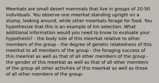 Meerkats are small desert mammals that live in groups of 20-50 individuals. You observe one meerkat standing upright on a stump, looking around, while other meerkats forage for food. You hypothesize that this is an example of kin selection. What additional information would you need to know to evaluate your hypothesis? - the body size of this meerkat relative to other members of the group - the degree of genetic relatedness of this meerkat to all members of the group - the foraging success of this meerkat as well as that of all other members of the group - the gender of this meerkat as well as that of all other members of the group all other activities of this meerkat as well as those of all other members of the group-