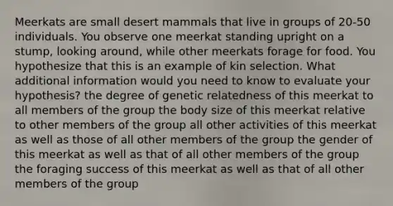 Meerkats are small desert mammals that live in groups of 20-50 individuals. You observe one meerkat standing upright on a stump, looking around, while other meerkats forage for food. You hypothesize that this is an example of kin selection. What additional information would you need to know to evaluate your hypothesis? the degree of genetic relatedness of this meerkat to all members of the group the body size of this meerkat relative to other members of the group all other activities of this meerkat as well as those of all other members of the group the gender of this meerkat as well as that of all other members of the group the foraging success of this meerkat as well as that of all other members of the group