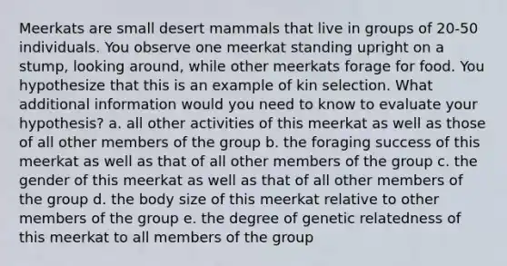 Meerkats are small desert mammals that live in groups of 20-50 individuals. You observe one meerkat standing upright on a stump, looking around, while other meerkats forage for food. You hypothesize that this is an example of kin selection. What additional information would you need to know to evaluate your hypothesis? a. all other activities of this meerkat as well as those of all other members of the group b. the foraging success of this meerkat as well as that of all other members of the group c. the gender of this meerkat as well as that of all other members of the group d. the body size of this meerkat relative to other members of the group e. the degree of genetic relatedness of this meerkat to all members of the group