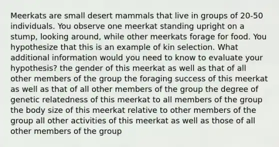 Meerkats are small desert mammals that live in groups of 20-50 individuals. You observe one meerkat standing upright on a stump, looking around, while other meerkats forage for food. You hypothesize that this is an example of kin selection. What additional information would you need to know to evaluate your hypothesis? the gender of this meerkat as well as that of all other members of the group the foraging success of this meerkat as well as that of all other members of the group the degree of genetic relatedness of this meerkat to all members of the group the body size of this meerkat relative to other members of the group all other activities of this meerkat as well as those of all other members of the group