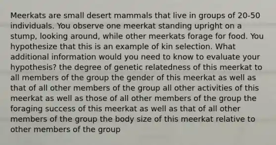 Meerkats are small desert mammals that live in groups of 20-50 individuals. You observe one meerkat standing upright on a stump, looking around, while other meerkats forage for food. You hypothesize that this is an example of kin selection. What additional information would you need to know to evaluate your hypothesis? the degree of genetic relatedness of this meerkat to all members of the group the gender of this meerkat as well as that of all other members of the group all other activities of this meerkat as well as those of all other members of the group the foraging success of this meerkat as well as that of all other members of the group the body size of this meerkat relative to other members of the group