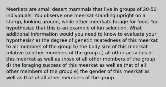 Meerkats are small desert mammals that live in groups of 20-50 individuals. You observe one meerkat standing upright on a stump, looking around, while other meerkats forage for food. You hypothesize that this is an example of kin selection. What additional information would you need to know to evaluate your hypothesis? a) the degree of genetic relatedness of this meerkat to all members of the group b) the body size of this meerkat relative to other members of the group c) all other activities of this meerkat as well as those of all other members of the group d) the foraging success of this meerkat as well as that of all other members of the group e) the gender of this meerkat as well as that of all other members of the group