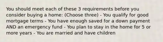 You should meet each of these 3 requirements before you consider buying a home: (Choose three) - You qualify for good mortgage terms - You have enough saved for a down payment AND an emergency fund - You plan to stay in the home for 5 or more years - You are married and have children