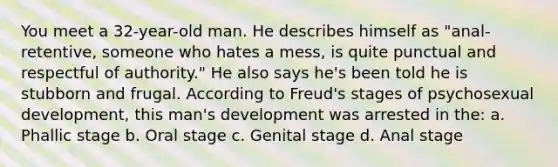 You meet a 32-year-old man. He describes himself as "anal-retentive, someone who hates a mess, is quite punctual and respectful of authority." He also says he's been told he is stubborn and frugal. According to Freud's stages of psychosexual development, this man's development was arrested in the: a. Phallic stage b. Oral stage c. Genital stage d. Anal stage