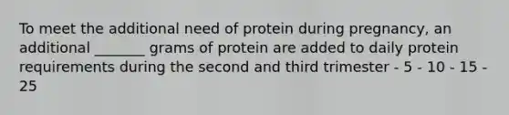 To meet the additional need of protein during pregnancy, an additional _______ grams of protein are added to daily protein requirements during the second and third trimester - 5 - 10 - 15 - 25