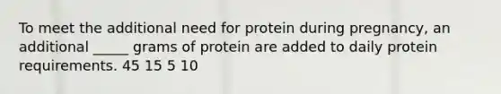 To meet the additional need for protein during pregnancy, an additional _____ grams of protein are added to daily protein requirements. 45 15 5 10