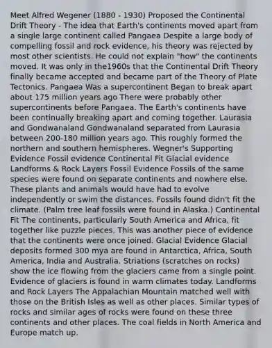 Meet Alfred Wegener (1880 - 1930) Proposed the Continental Drift Theory - The idea that Earth's continents moved apart from a single large continent called Pangaea Despite a large body of compelling fossil and rock evidence, his theory was rejected by most other scientists. He could not explain "how" the continents moved. It was only in the1960s that the Continental Drift Theory finally became accepted and became part of the Theory of Plate Tectonics. Pangaea Was a supercontinent Began to break apart about 175 million years ago There were probably other supercontinents before Pangaea. The Earth's continents have been continually breaking apart and coming together. Laurasia and Gondwanaland Gondwanaland separated from Laurasia between 200-180 million years ago. This roughly formed the northern and southern hemispheres. Wegner's Supporting Evidence Fossil evidence Continental Fit Glacial evidence Landforms & Rock Layers Fossil Evidence Fossils of the same species were found on separate continents and nowhere else. These plants and animals would have had to evolve independently or swim the distances. Fossils found didn't fit the climate. (Palm tree leaf fossils were found in Alaska.) Continental Fit The continents, particularly South America and Africa, fit together like puzzle pieces. This was another piece of evidence that the continents were once joined. Glacial Evidence Glacial deposits formed 300 mya are found in Antarctica, Africa, South America, India and Australia. Striations (scratches on rocks) show the ice flowing from the glaciers came from a single point. Evidence of glaciers is found in warm climates today. Landforms and Rock Layers The Appalachian Mountain matched well with those on the British Isles as well as other places. Similar types of rocks and similar ages of rocks were found on these three continents and other places. The coal fields in North America and Europe match up.