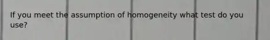 If you meet the assumption of homogeneity what test do you use?