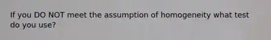 If you DO NOT meet the assumption of homogeneity what test do you use?