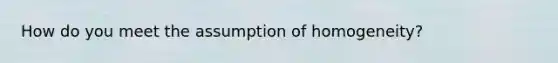 How do you meet the assumption of homogeneity?