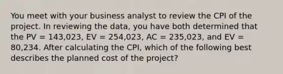 You meet with your business analyst to review the CPI of the project. In reviewing the data, you have both determined that the PV = 143,023, EV = 254,023, AC = 235,023, and EV = 80,234. After calculating the CPI, which of the following best describes the planned cost of the project?