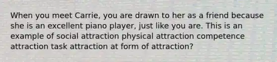 When you meet Carrie, you are drawn to her as a friend because she is an excellent piano player, just like you are. This is an example of social attraction physical attraction competence attraction task attraction at form of attraction?