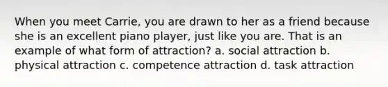 When you meet Carrie, you are drawn to her as a friend because she is an excellent piano player, just like you are. That is an example of what form of attraction? a. social attraction b. physical attraction c. competence attraction d. task attraction