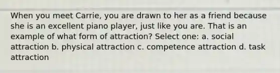 When you meet Carrie, you are drawn to her as a friend because she is an excellent piano player, just like you are. That is an example of what form of attraction? Select one: a. social attraction b. physical attraction c. competence attraction d. task attraction