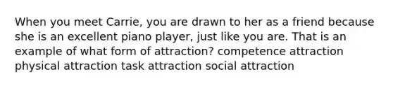 When you meet Carrie, you are drawn to her as a friend because she is an excellent piano player, just like you are. That is an example of what form of attraction? competence attraction physical attraction task attraction social attraction