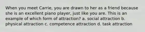 When you meet Carrie, you are drawn to her as a friend because she is an excellent piano player, just like you are. This is an example of which form of attraction? a. social attraction b. physical attraction c. competence attraction d. task attraction